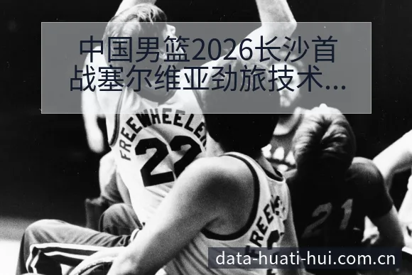 中国男篮2026长沙首战塞尔维亚劲旅技术特点与年轻球员表 - 华体会体育APP
