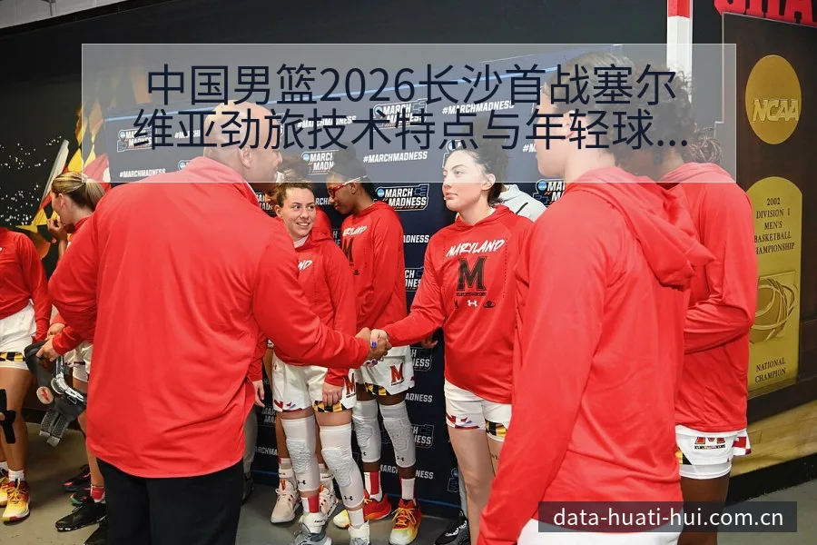中国男篮2026长沙首战塞尔维亚劲旅技术特点与年轻球员表 - 华体会体育APP
